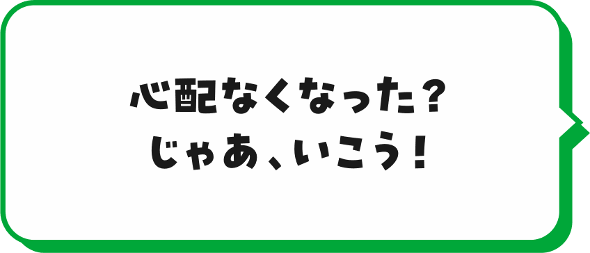 心配なくなった?じゃあ、いこう!