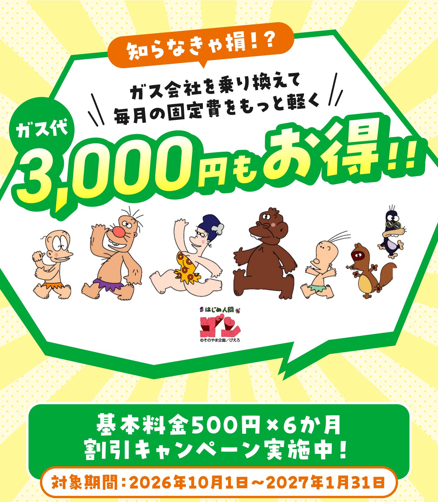 知らなきゃ損!? ガス会社を乗り換えて毎月の固定費をもっと軽く ガス代3,000円もお得!! 基本料金500円×6か月 割引キャンペーン実施中! 対象期間:2026年10月1日~2027年1月31日 はじめ人間ゴン ©そのやま企画/ぴえろ