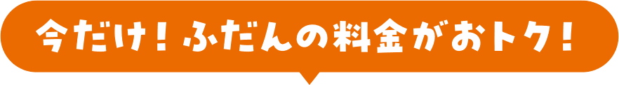 今だけ！ふだんの料金がおトク！