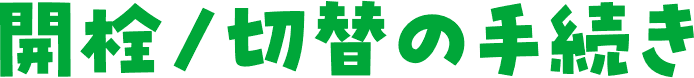開栓/切替の手続き